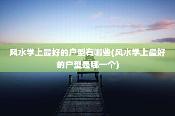 风水学上最好的户型有哪些(风水学上最好的户型是哪一个)
