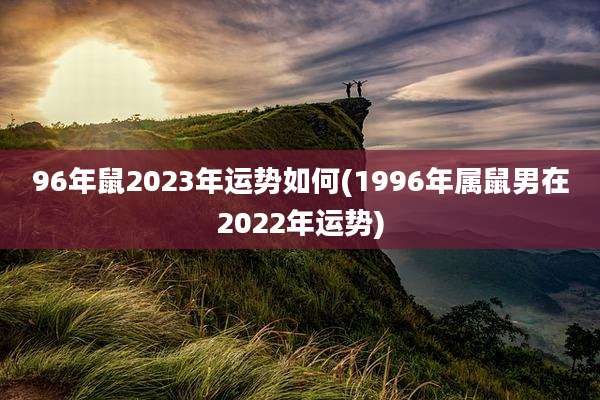 96年鼠2023年运势如何(1996年属鼠男在2022年运势)