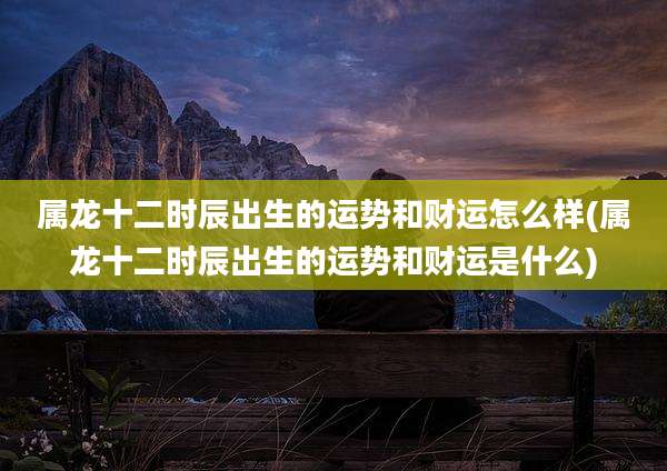 属龙十二时辰出生的运势和财运怎么样(属龙十二时辰出生的运势和财运是什么)