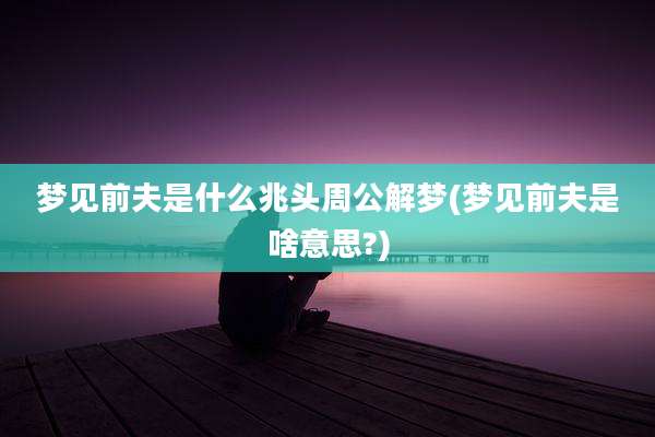梦见前夫是什么兆头周公解梦(梦见前夫是啥意思?)
