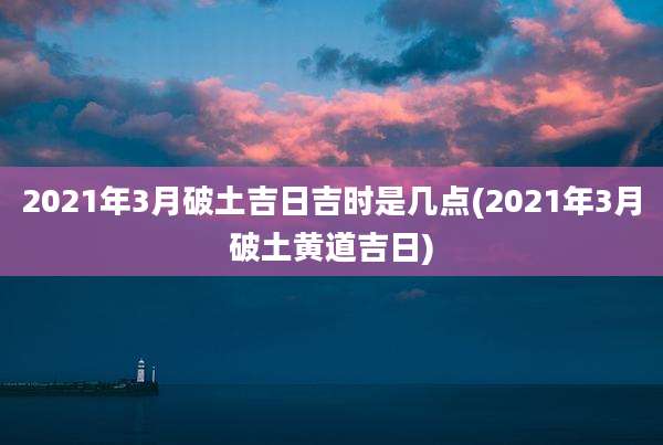 2021年3月破土吉日吉时是几点(2021年3月破土黄道吉日)
