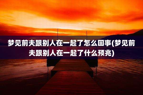 梦见前夫跟别人在一起了怎么回事(梦见前夫跟别人在一起了什么预兆)