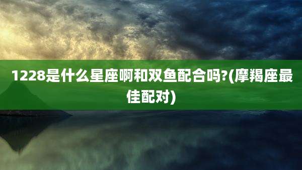 1228是什么星座啊和双鱼配合吗?(摩羯座最佳配对)