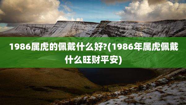 1986属虎的佩戴什么好?(1986年属虎佩戴什么旺财平安)