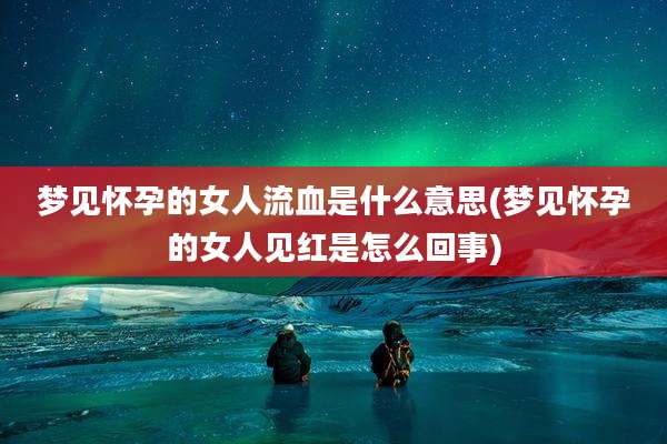 梦见怀孕的女人流血是什么意思(梦见怀孕的女人见红是怎么回事)