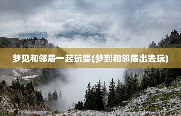 梦见和邻居一起玩耍(梦到和邻居出去玩)