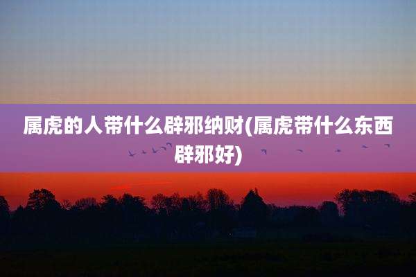 属虎的人带什么辟邪纳财(属虎带什么东西辟邪好)