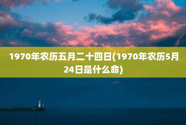 1970年农历五月二十四日(1970年农历5月24日是什么命)