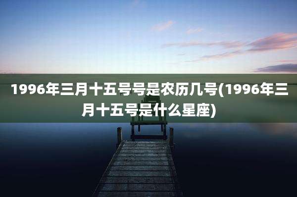 1996年三月十五号号是农历几号(1996年三月十五号是什么星座)