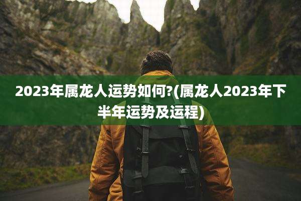 2023年属龙人运势如何?(属龙人2023年下半年运势及运程)