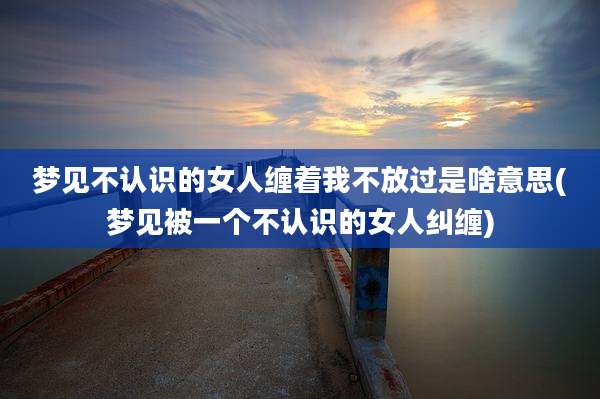 梦见不认识的女人缠着我不放过是啥意思(梦见被一个不认识的女人纠缠)