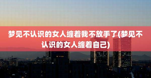 梦见不认识的女人缠着我不放手了(梦见不认识的女人缠着自己)