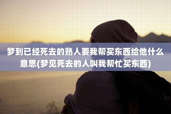 梦到已经死去的熟人要我帮买东西给他什么意思(梦见死去的人叫我帮忙买东西)