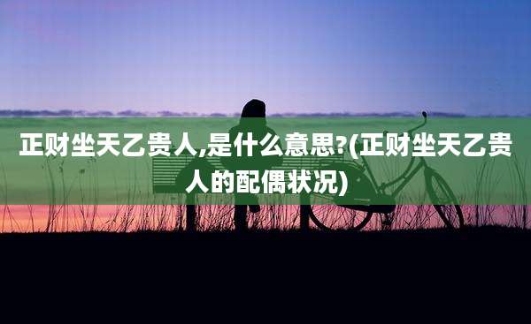 正财坐天乙贵人,是什么意思?(正财坐天乙贵人的配偶状况)
