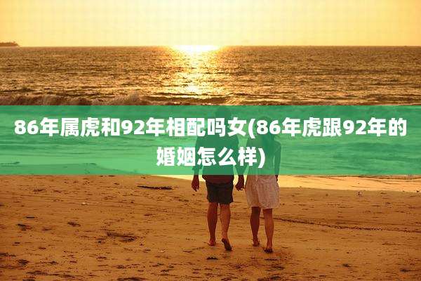 86年属虎和92年相配吗女(86年虎跟92年的婚姻怎么样)