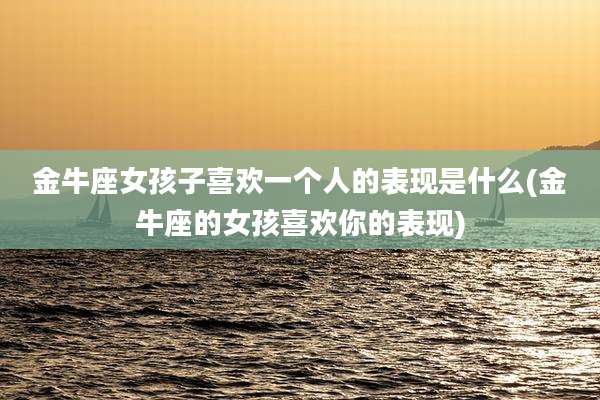 金牛座女孩子喜欢一个人的表现是什么(金牛座的女孩喜欢你的表现)