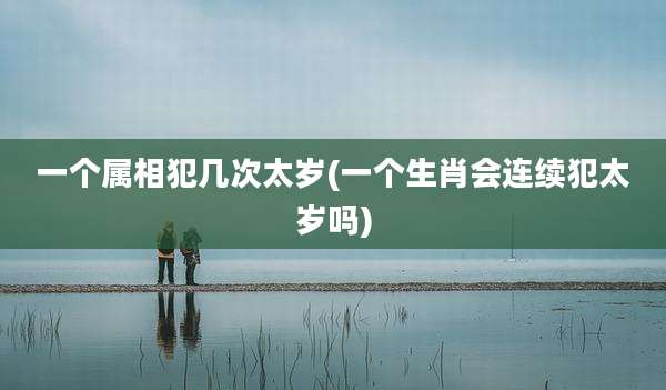 一个属相犯几次太岁(一个生肖会连续犯太岁吗)