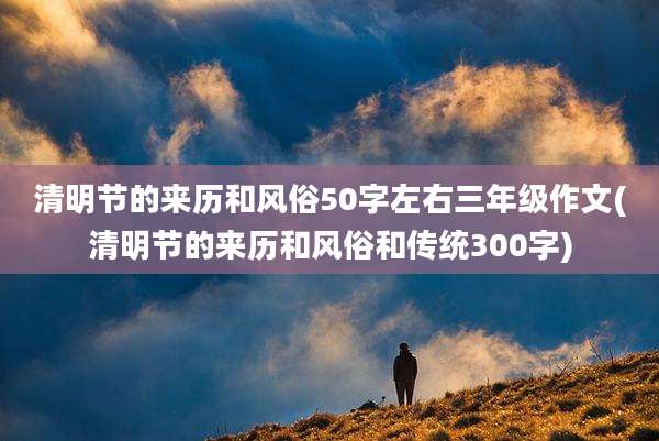 清明节的来历和风俗50字左右三年级作文(清明节的来历和风俗和传统300字)