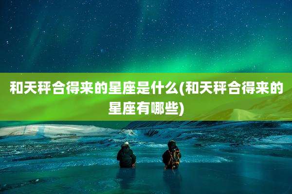 和天秤合得来的星座是什么(和天秤合得来的星座有哪些)