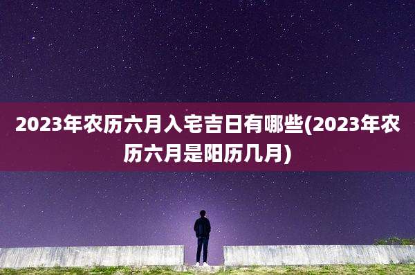 2023年农历六月入宅吉日有哪些(2023年农历六月是阳历几月)