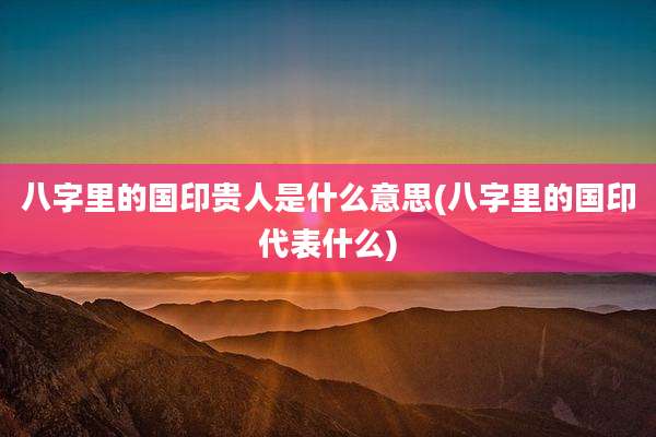 八字里的国印贵人是什么意思(八字里的国印代表什么)