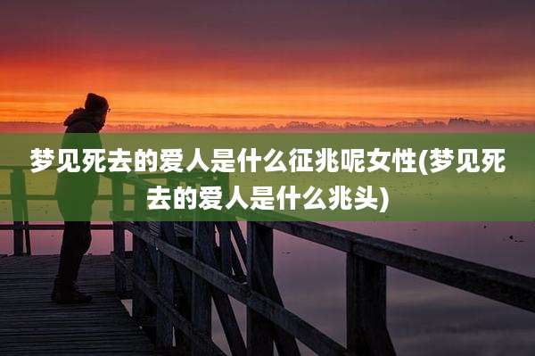 梦见死去的爱人是什么征兆呢女性(梦见死去的爱人是什么兆头)