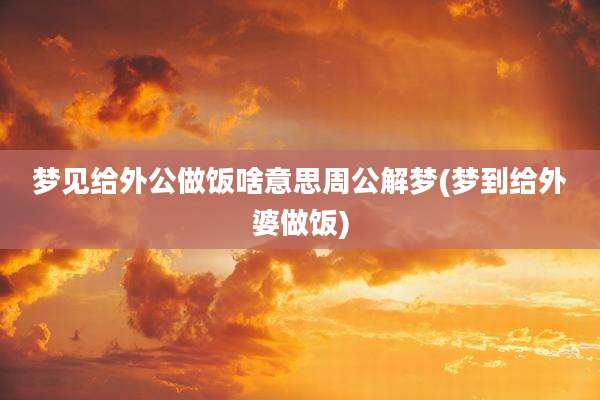 梦见给外公做饭啥意思周公解梦(梦到给外婆做饭)