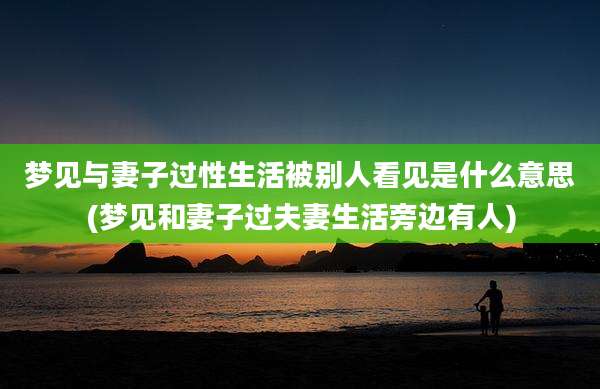 梦见与妻子过性生活被别人看见是什么意思(梦见和妻子过夫妻生活旁边有人)