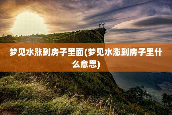 梦见水涨到房子里面(梦见水涨到房子里什么意思)