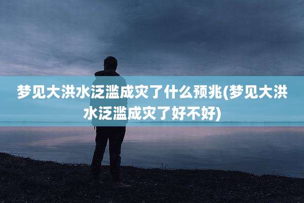 梦见大洪水泛滥成灾了什么预兆(梦见大洪水泛滥成灾了好不好)