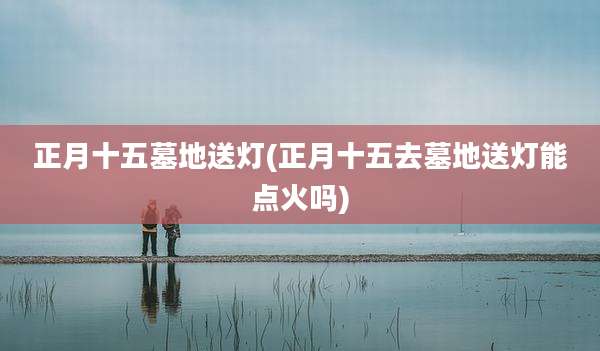 正月十五墓地送灯(正月十五去墓地送灯能点火吗)