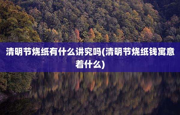 清明节烧纸有什么讲究吗(清明节烧纸钱寓意着什么)