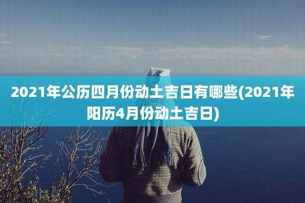 2021年公历四月份动土吉日有哪些(2021年阳历4月份动土吉日)