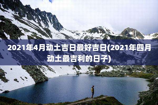 2021年4月动土吉日最好吉日(2021年四月动土最吉利的日子)