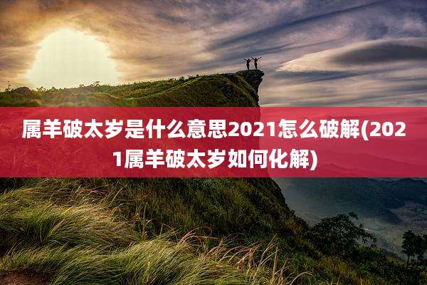 属羊破太岁是什么意思2021怎么破解(2021属羊破太岁如何化解)