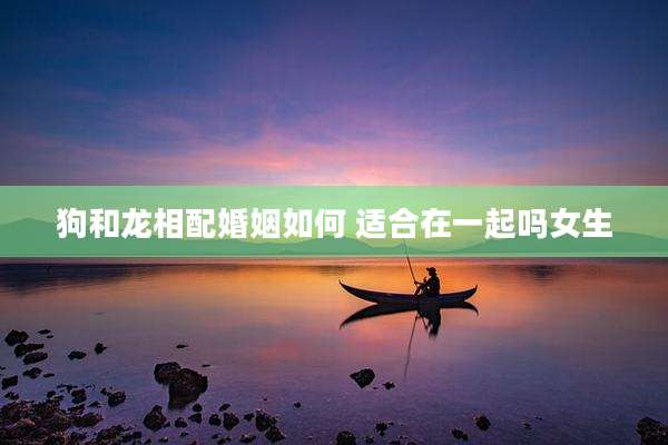 狗和龙相配婚姻如何 适合在一起吗女生