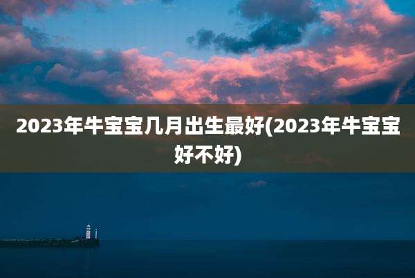 2023年牛宝宝几月出生最好(2023年牛宝宝好不好)