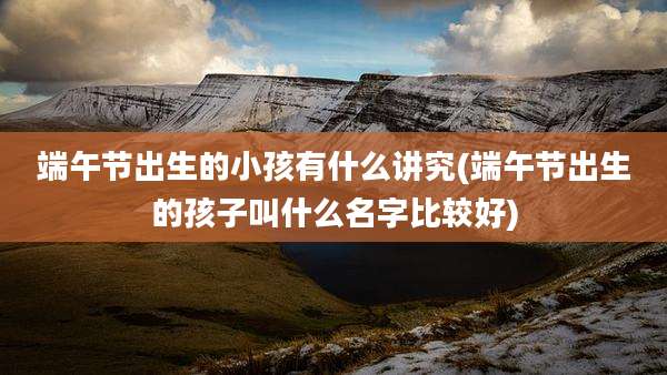 端午节出生的小孩有什么讲究(端午节出生的孩子叫什么名字比较好)