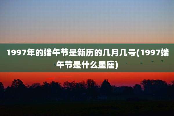 1997年的端午节是新历的几月几号(1997端午节是什么星座)