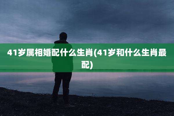 41岁属相婚配什么生肖(41岁和什么生肖最配)