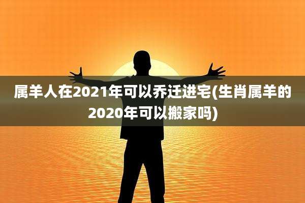 属羊人在2021年可以乔迁进宅(生肖属羊的2020年可以搬家吗)