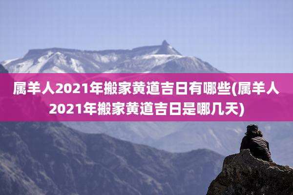 属羊人2021年搬家黄道吉日有哪些(属羊人2021年搬家黄道吉日是哪几天)