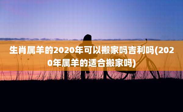 生肖属羊的2020年可以搬家吗吉利吗(2020年属羊的适合搬家吗)
