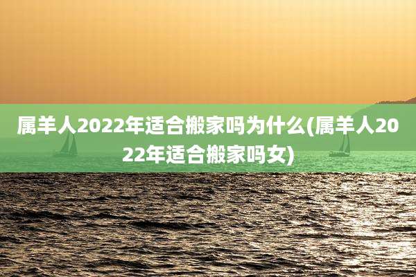 属羊人2022年适合搬家吗为什么(属羊人2022年适合搬家吗女)