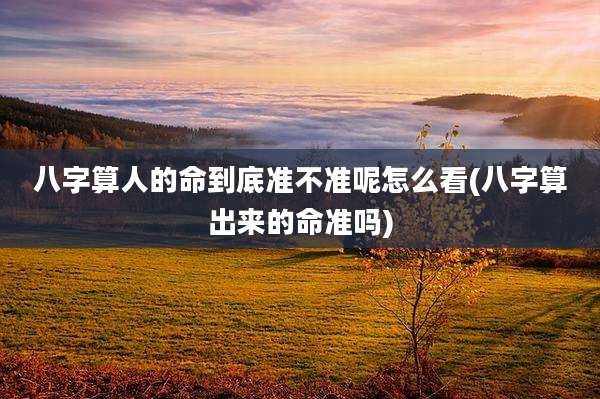 八字算人的命到底准不准呢怎么看(八字算出来的命准吗)