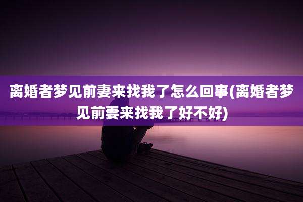离婚者梦见前妻来找我了怎么回事(离婚者梦见前妻来找我了好不好)