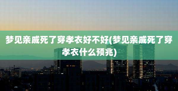 梦见亲戚死了穿孝衣好不好(梦见亲戚死了穿孝衣什么预兆)