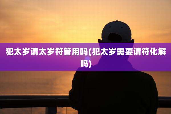 犯太岁请太岁符管用吗(犯太岁需要请符化解吗)