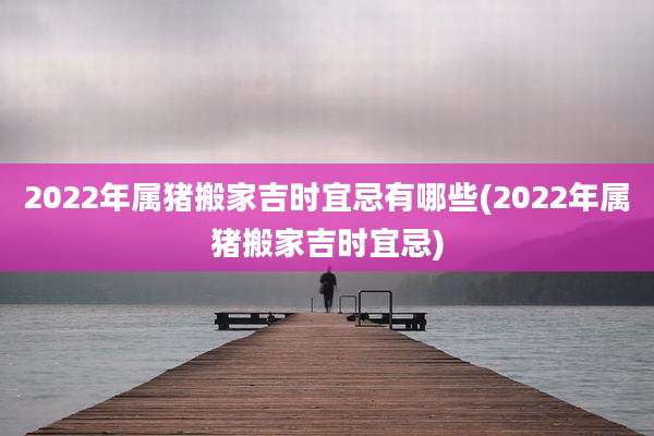2022年属猪搬家吉时宜忌有哪些(2022年属猪搬家吉时宜忌)