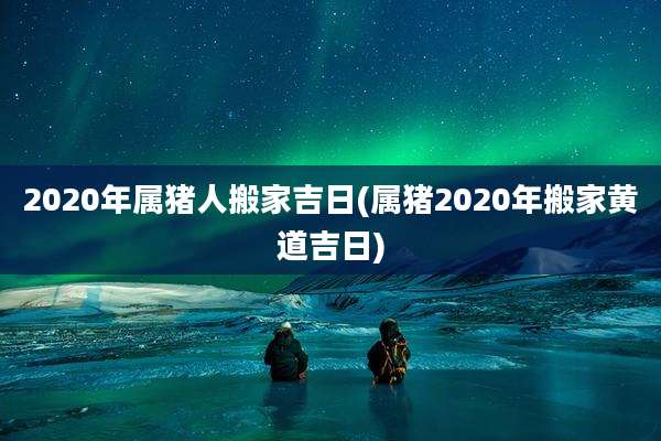 2020年属猪人搬家吉日(属猪2020年搬家黄道吉日)